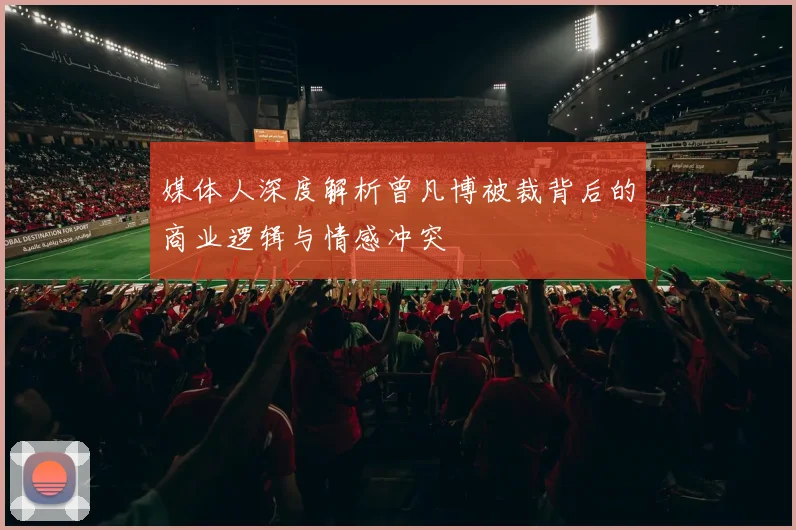 媒体人深度解析曾凡博被裁背后的商业逻辑与情感冲突