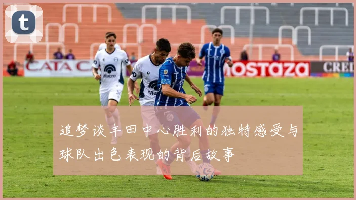 追梦谈丰田中心胜利的独特感受与球队出色表现的背后故事
