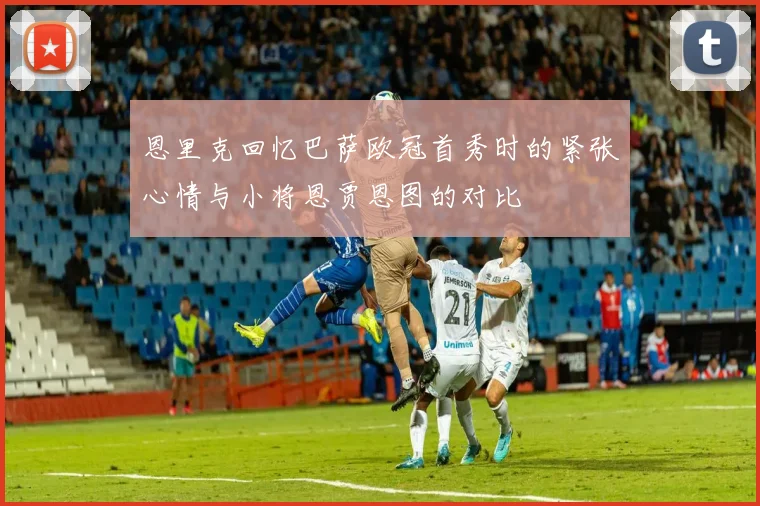 恩里克回忆巴萨欧冠首秀时的紧张心情与小将恩贾恩图的对比