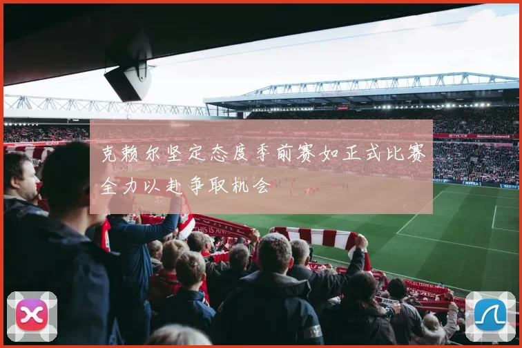 克赖尔坚定态度季前赛如正式比赛全力以赴争取机会