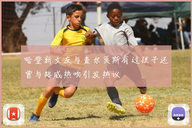 哈登新女友与查尔莫斯有过孩子还曾与路威热吻引发热议