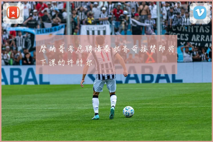 摩纳哥考虑聘请泰尔齐奇接替即将下课的许特尔