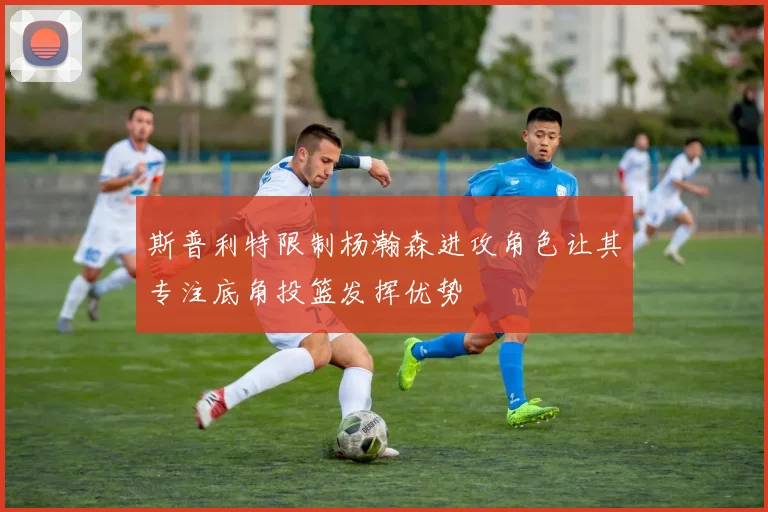斯普利特限制杨瀚森进攻角色让其专注底角投篮发挥优势